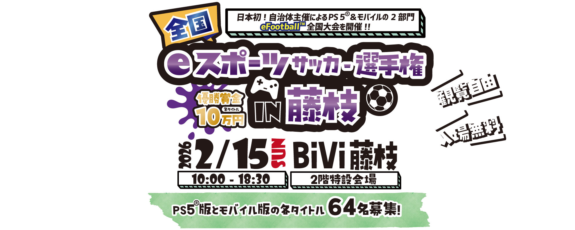 全国eスポーツサッカー選手権in藤枝
日本初！自治体主催によるPS5&モバイルの2部門eFootball全国大会を開催！！
2026/2/15 SUN 
10：00～18：30
BiVi藤枝 2階特設会場
PS5版とモバイル版の各タイトル64名募集！
観覧自由
入場無料