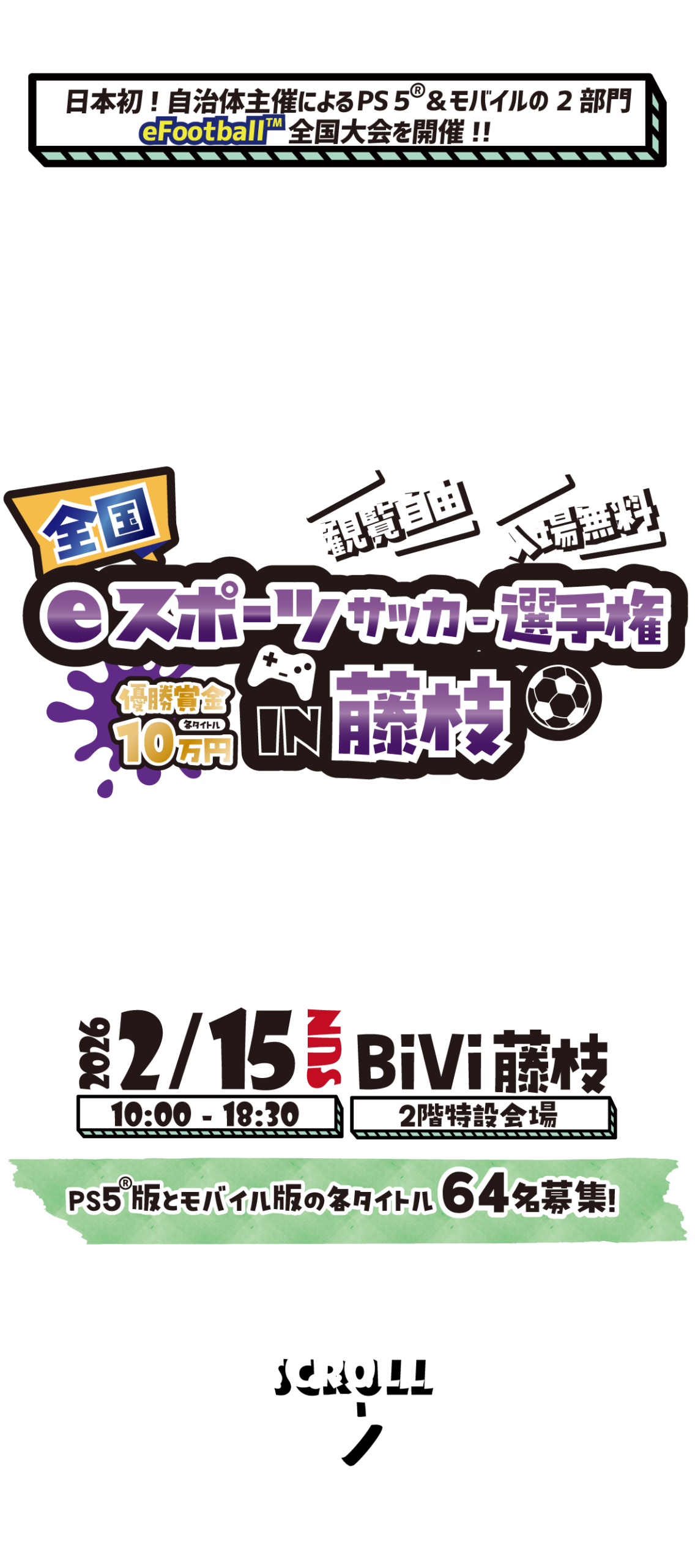 全国eスポーツサッカー選手権in藤枝
日本初！自治体主催によるPS5&モバイルの2部門eFootball全国大会を開催！！
2026/2/15 SUN 
10：00～18：30
BiVi藤枝 2階特設会場
PS5版とモバイル版の各タイトル64名募集！
観覧自由
入場無料